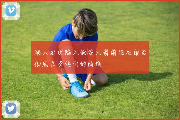 湖人进攻陷入低谷火箭前场板能否彻底击溃他们的防线