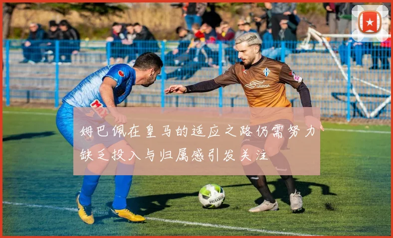 姆巴佩在皇马的适应之路仍需努力缺乏投入与归属感引发关注