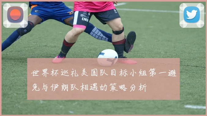 世界杯巡礼美国队目标小组第一避免与伊朗队相遇的策略分析