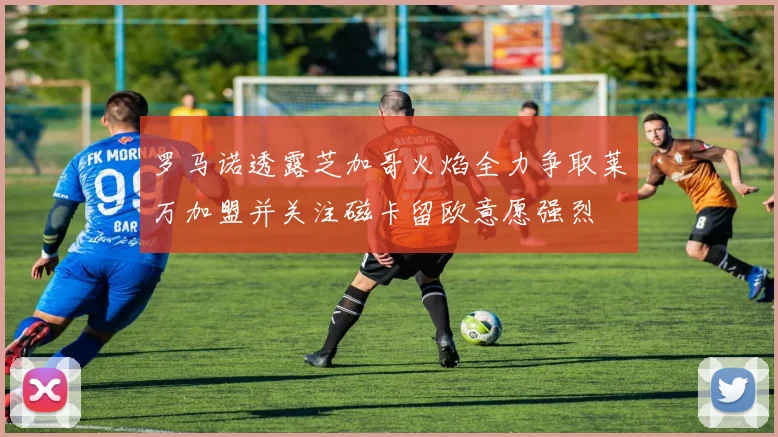 罗马诺透露芝加哥火焰全力争取莱万加盟并关注磁卡留欧意愿强烈