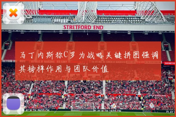 马丁内斯称C罗为战略关键拼图强调其榜样作用与团队价值