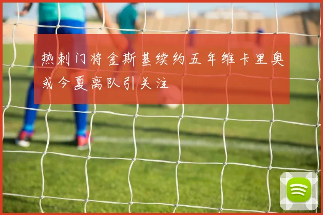 热刺门将金斯基续约五年维卡里奥或今夏离队引关注