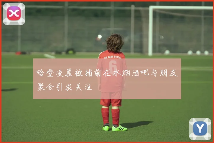 哈登凌晨被捕前在水烟酒吧与朋友聚会引发关注