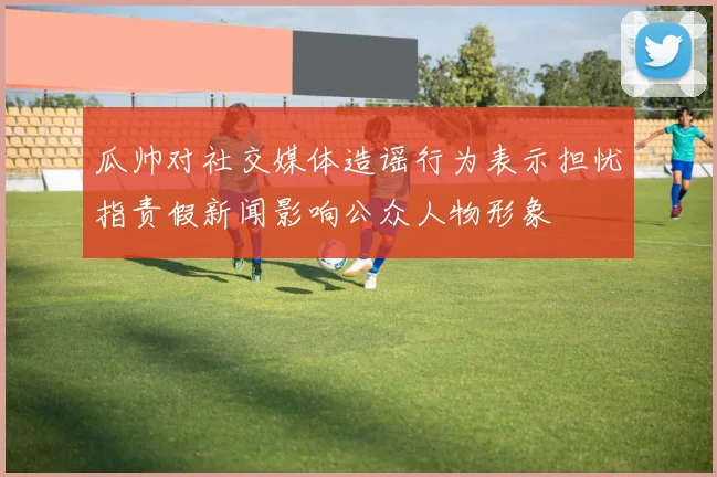 瓜帅对社交媒体造谣行为表示担忧指责假新闻影响公众人物形象
