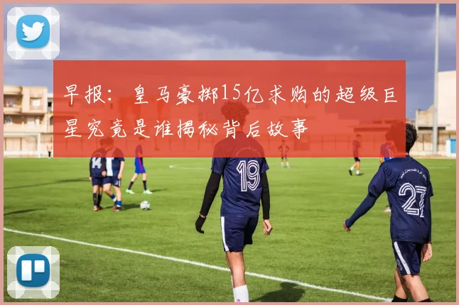 早报：皇马豪掷15亿求购的超级巨星究竟是谁揭秘背后故事
