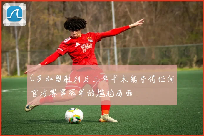 C罗加盟胜利后三年半未能夺得任何官方赛事冠军的尴尬局面