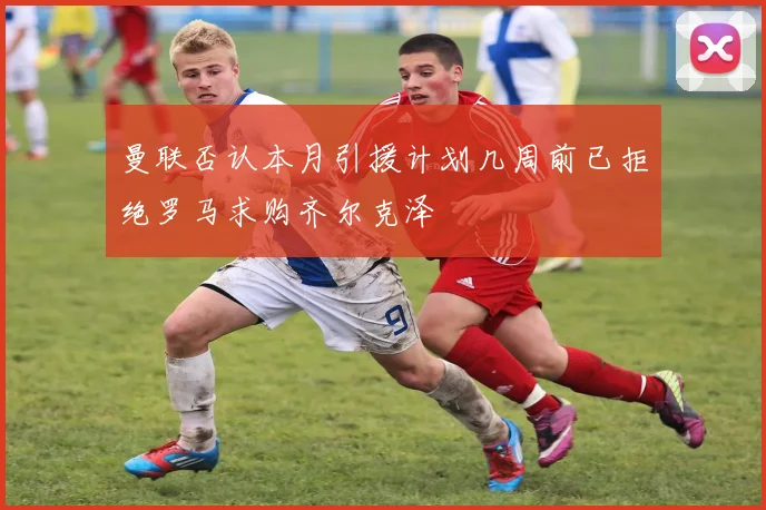 曼联否认本月引援计划几周前已拒绝罗马求购齐尔克泽