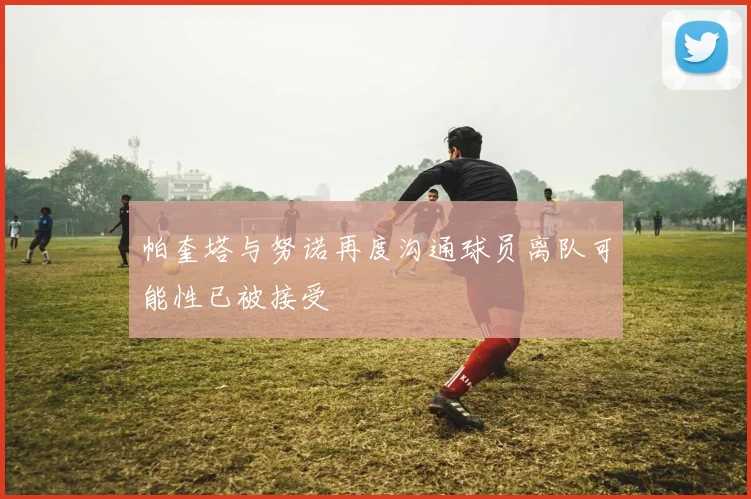 帕奎塔与努诺再度沟通球员离队可能性已被接受