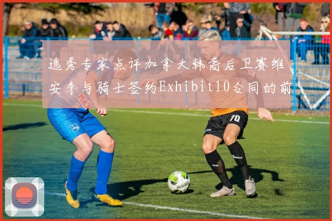 选秀专家点评加拿大韩裔后卫赛维安李与骑士签约Exhibit10合同的前景分析