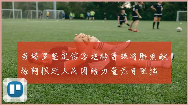 劳塔罗坚定信念逆转晋级将胜利献给阿根廷人民团结力量无可阻挡
