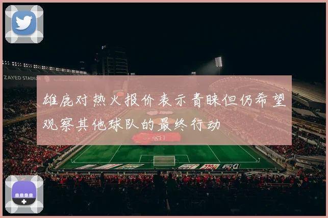 雄鹿对热火报价表示青睐但仍希望观察其他球队的最终行动
