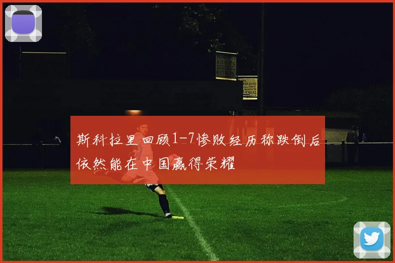 斯科拉里回顾1-7惨败经历称跌倒后依然能在中国赢得荣耀
