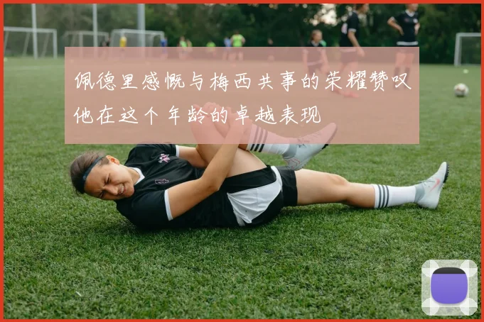 佩德里感慨与梅西共事的荣耀赞叹他在这个年龄的卓越表现