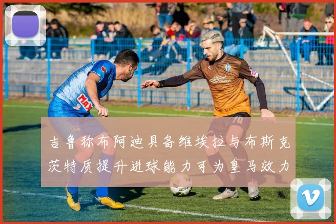 吉鲁称布阿迪具备维埃拉与布斯克茨特质提升进球能力可为皇马效力