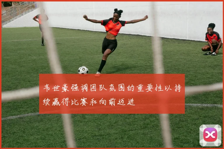 韦世豪强调团队氛围的重要性以持续赢得比赛和向前迈进