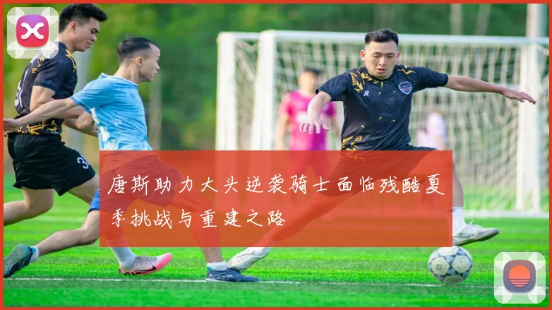唐斯助力大头逆袭骑士面临残酷夏季挑战与重建之路