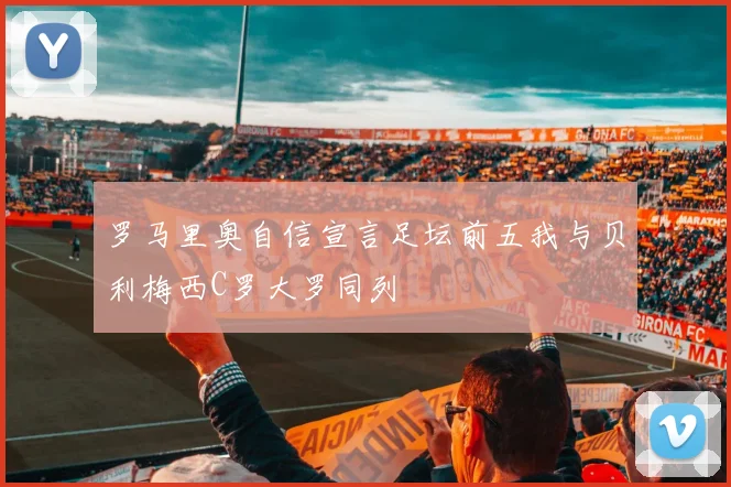 罗马里奥自信宣言足坛前五我与贝利梅西C罗大罗同列