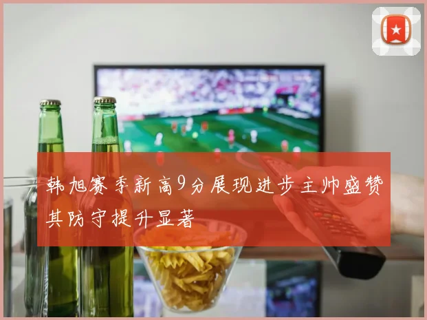 韩旭赛季新高9分展现进步主帅盛赞其防守提升显著