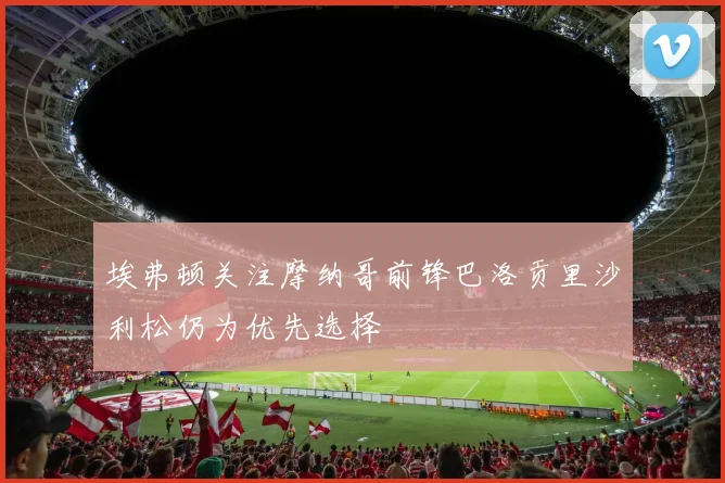 埃弗顿关注摩纳哥前锋巴洛贡里沙利松仍为优先选择